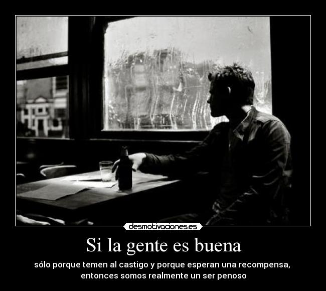 Si la gente es buena - sólo porque temen al castigo y porque esperan una recompensa, 
entonces somos realmente un ser penoso