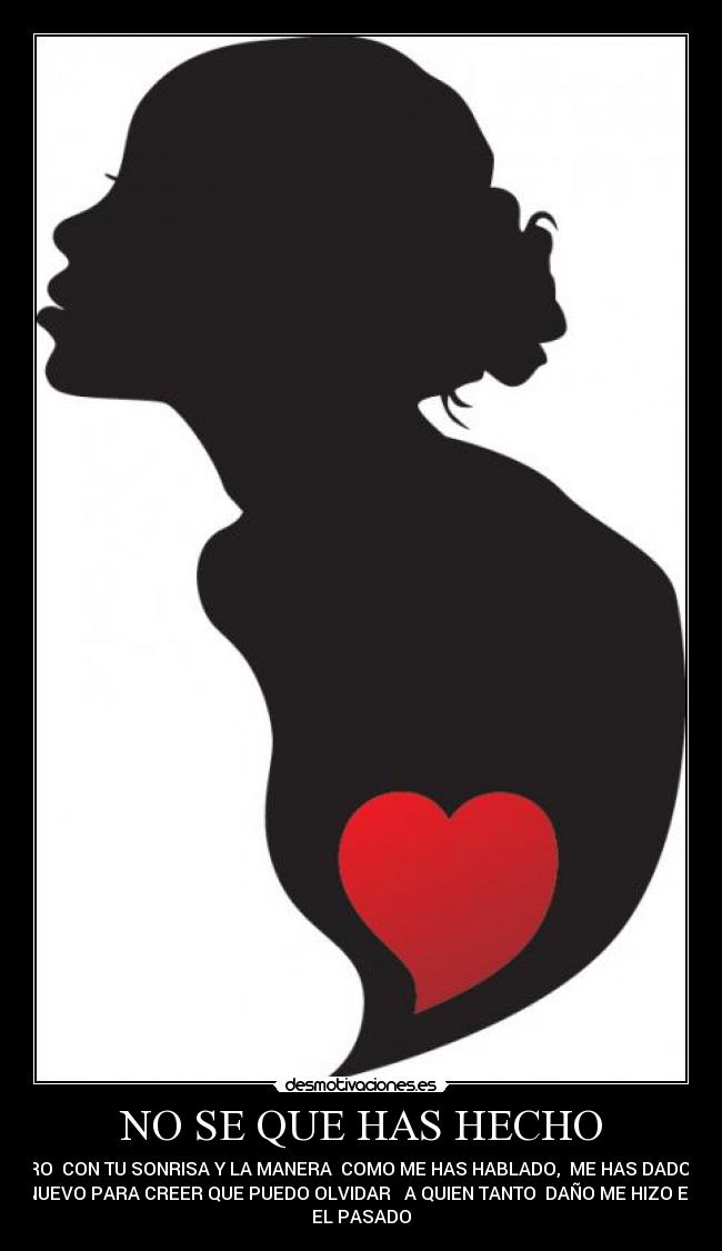 NO SE QUE HAS HECHO - PERO CON TU SONRISA Y LA MANERA COMO ME HAS HABLADO, ME HAS DADO UN
NUEVO PARA CREER QUE PUEDO OLVIDAR A QUIEN TANTO DAÑO ME HIZO EN
EL PASADO