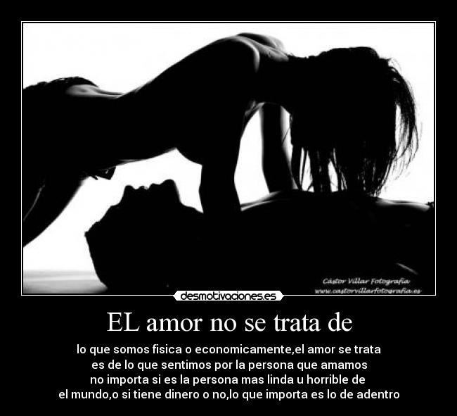 EL amor no se trata de - lo que somos fisica o economicamente,el amor se trata
es de lo que sentimos por la persona que amamos
no importa si es la persona mas linda u horrible de
el mundo,o si tiene dinero o no,lo que importa es lo de adentro
