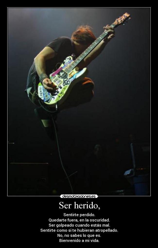Ser herido, - Sentirte perdido.
Quedarte fuera, en la oscuridad.
Ser golpeado cuando estás mal.
Sentirte como si te hubieran atropellado.
No, no sabes lo que es.
Bienvenido a mi vida.