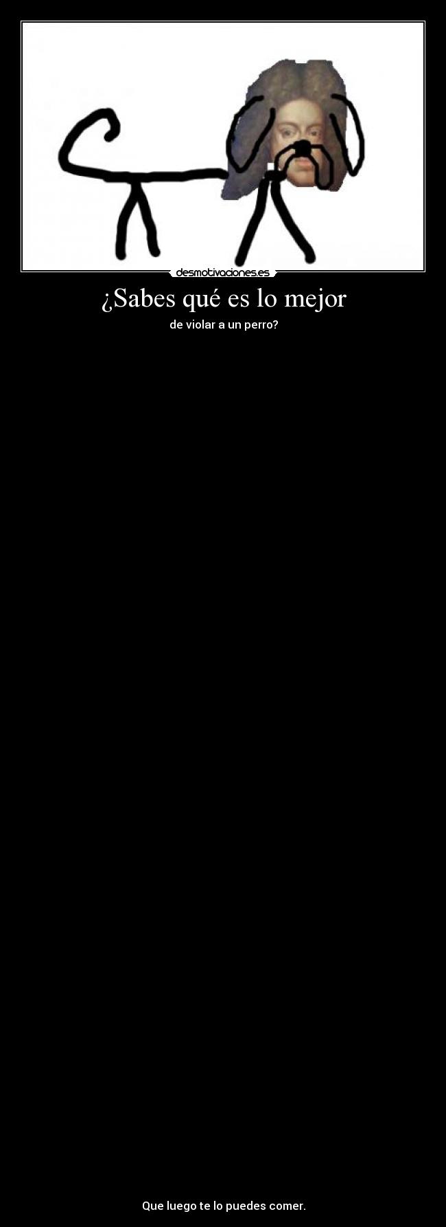 ¿Sabes qué es lo mejor - de violar a un perro?
Que luego te lo puedes comer.
