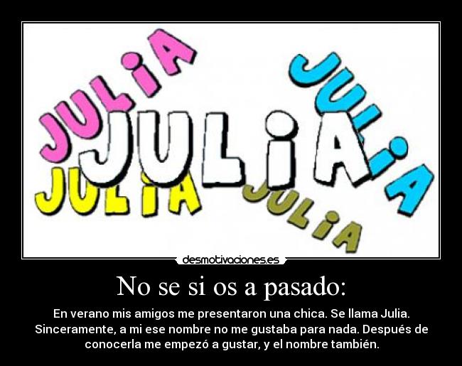 No se si os a pasado: - En verano mis amigos me presentaron una chica. Se llama Julia.
Sinceramente, a mi ese nombre no me gustaba para nada. Después de
conocerla me empezó a gustar, y el nombre también.