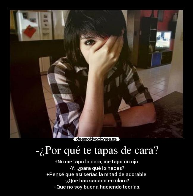 -¿Por qué te tapas de cara? - +No me tapo la cara, me tapo un ojo.
-Y...¿para qué lo haces?
+Pensé que así serías la mitad de adorable.
-¿Qué has sacado en claro?
+Que no soy buena haciendo teorías.