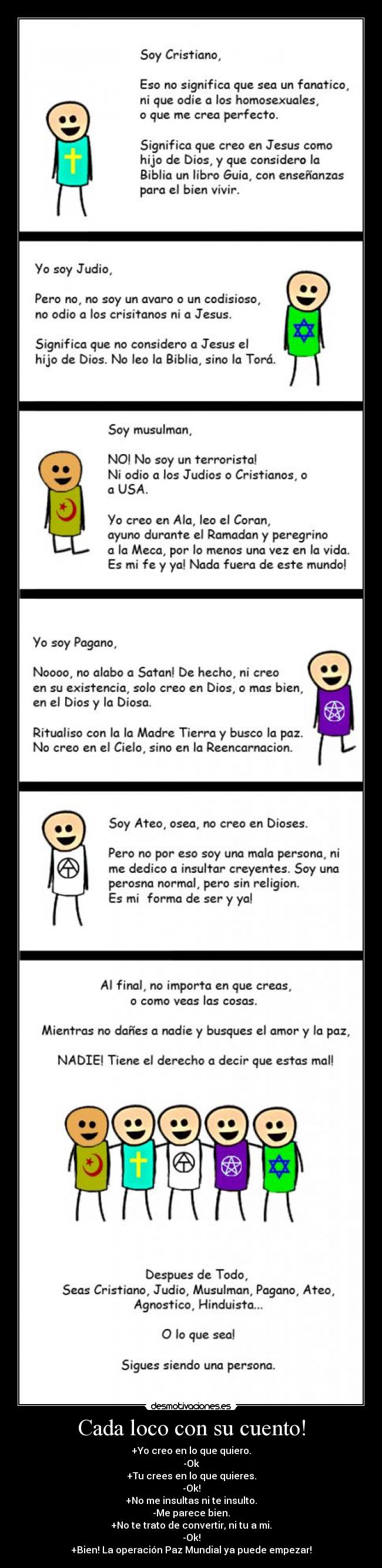 Cada loco con su cuento! - +Yo creo en lo que quiero.
-Ok
+Tu crees en lo que quieres.
-Ok!
+No me insultas ni te insulto.
-Me parece bien.
+No te trato de convertir, ni tu a mi.
-Ok!
+Bien! La operación Paz Mundial ya puede empezar!