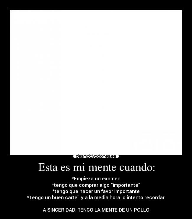 Esta es mi mente cuando: - *Empieza un examen
*tengo que comprar algo importante
*tengo que hacer un favor importante
*Tengo un buen cartel y a la media hora lo intento recordar
A SINCERIDAD, TENGO LA MENTE DE UN POLLO