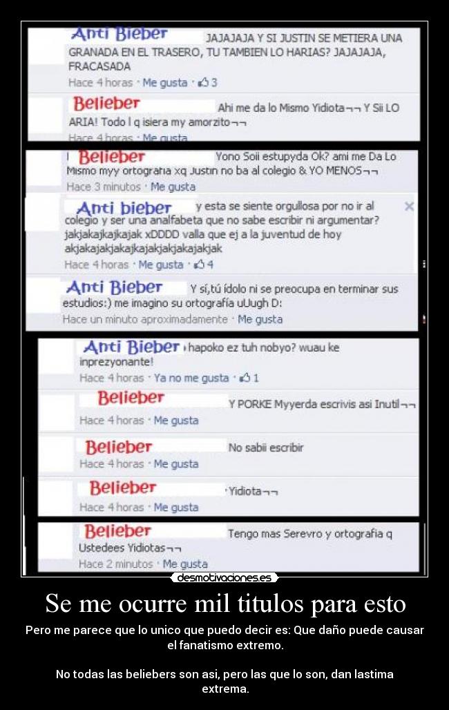 Se me ocurre mil titulos para esto - Pero me parece que lo unico que puedo decir es: Que daño puede causar
el fanatismo extremo.
No todas las beliebers son asi, pero las que lo son, dan lastima
extrema.
