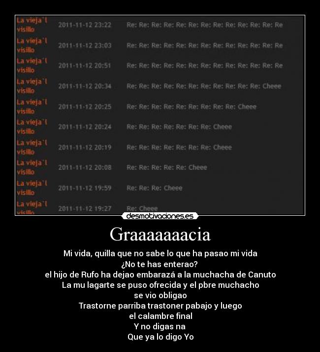 Graaaaaaacia - Mi vida, quilla que no sabe lo que ha pasao mi vida
¿No te has enterao? 
el hijo de Rufo ha dejao embarazá a la muchacha de Canuto
La mu lagarte se puso ofrecida y el pbre muchacho
se vio obligao
Trastorne parriba trastoner pabajo y luego
el calambre final
Y no digas na
Que ya lo digo Yo