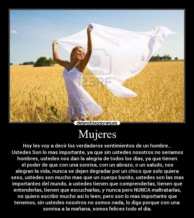 Mujeres - Hoy les voy a decir los verdaderos sentimientos de un hombre...
Ustedes Son lo mas importante, ya que sin ustedes nosotros no seriamos
hombres, ustedes nos dan la alegria de todos los dias, ya que tienen
el poder de que con una sonrisa, con un abrazo, o un saludo, nos
alegran la vida, nunca se dejen degradar por un chico que solo quiera
sexo, ustedes son mucho mas que un cuerpo bonito, ustedes son las mas
importantes del mundo, a ustedes tienen que comprenderlas, tienen que
entenderlas, tienen que escucharlas, y nunca pero NUNCA maltratarlas,
no quiero escribir mucho asi lo leen, pero son lo mas importante que
tenemos, sin ustedes nosotros no somos nada, lo digo porque con una
sonrisa a la mañana, somos felices todo el dia.
