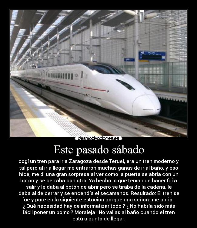 Este pasado sábado - cogí un tren para ir a Zaragoza desde Teruel, era un tren moderno y
tal pero al ir a llegar me entraron muchas ganas de ir al baño, y eso
hice, me di una gran sorpresa al ver como la puerta se abría con un
botón y se cerraba con otro. Ya hecho lo que tenía que hacer fui a
salir y le daba al botón de abrir pero se tiraba de la cadena, le
daba al de cerrar y se encendía el secamanos. Resultado: El tren se
fue y paré en la siguiente estación porque una señora me abrió.
¿ Qué necesidad hay de informatizar todo ? ¿ No habría sido más
fácil poner un pomo ? Moraleja : No vallas al baño cuando el tren
está a punto de llegar.