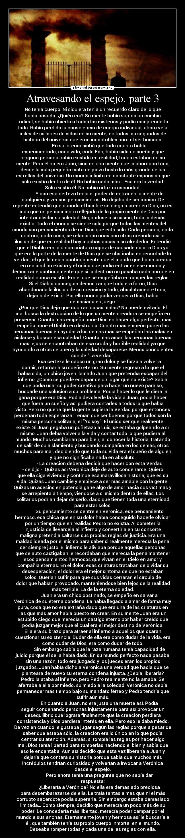 Atravesando el espejo. parte 3 - No tenía cuerpo. Ni siquiera tenía un recuerdo claro de lo que
había pasado. ¿Quién era? Su mente había sufrido un cambio
radical, se había abierto a todos los misterios y podía comprenderlo
todo. Había perdido la consciencia de cuerpo individual, ahora veía
miles de millones de vidas en su mente, en todos los segundos de
historia del universo que eran incontables para el ser humano.
En su interior sintió que todo cuanto había
experimentado, cada vida, cada Eón, había sido un sueño y que
ninguna persona había existido en realidad; todas estaban en su
mente. Pero él no era Juan, sino en una mente que lo abarcaba todo,
desde la más pequeña mota de polvo hasta la más grande de las
estrellas del universo. Un mundo infinito en constante expansión que
solo existía dentro de él. No había nada más… Esa era la verdad.
Solo existía él. No había ni luz ni oscuridad.
Y con esa certeza tenía el poder de entrar en la mente de
cualquiera y ver sus pensamientos. No dejaba de ser irónico. De
repente entendió que cuando el hombre se niega a creer en Dios, no es
más que un pensamiento reflejado de la propia mente de Dios por
intentar olvidar su soledad. Negándose a sí mismo, todo lo demás
existía. Todo el mundo se siente solo porque todas las mentes del
mundo son pensamientos de un Dios que está solo. Cada persona, cada
criatura, cada cosa, se relacionan unas con otras creando así la
ilusión de que en realidad hay muchas cosas a su alrededor. Entendió
que el Diablo era la única criatura capaz de causarle dolor a Dios ya
que era la parte de la mente de Dios que se obstinaba en recordarle la
verdad, el que le decía continuamente que el mundo que había creado
en realidad no existía y el único que podía entrar en ese mundo y
demostrarle continuamente que si lo destruía no pasaba nada porque en
realidad nunca existió. Era el que se empeñaba en romper las reglas.
Si el Diablo conseguía demostrar que todo era fatuo, Dios
abandonaría la ilusión de su creación y todo, absolutamente todo,
dejaría de existir. Por ello nunca podía vencer a Dios, había
demasiado en juego.
¿Por qué Dios deja que ocurran cosas malas? No puede evitarlo. El
mal busca la destrucción de lo que su mente creadora se empeña en
preservar. Cuanto más empeño pone Dios en hacer algo perfecto, más
empeño pone el Diablo en destruirlo. Cuanto más empeño ponen las
personas buenas en ayudar a los demás más se empeñan las malas en
aislarse y buscar esa soledad. Cuanto más aman las personas buenas
más lejos se encontraban de esa cruda y horrible realidad ya que
ayudando a otros se unen y la soledad desaparece. Menos conscientes
son de La verdad.
Esa certeza le causó un gran dolor y se forzó a volver a
dormir, retornar a su sueño eterno. Su mente regresó a lo que él
había sido, un chico joven llamado Juan que pretendía escapar del
infierno. ¿Cómo se puede escapar de un lugar que no existe? Sabía
que podía usar su poder creativo para hacer un nuevo paraíso,
buscarle una solución a su problema. Podía hacer lo que le diera la
gana porque era Dios. Podía devolverle la vida a Juan, podía hacer
que fuera un sueño y así pudiera contarles a todos lo que había
visto. Pero no quería que la gente supiera la Verdad porque entonces
perderían toda esperanza. Tenían que ser buenos porque todos son la
misma persona solitaria, el Yo soy. El único ser que realmente
existe. Si Juan pegaba un puñetazo a Luis, se estaba golpeando a sí
mismo. Juan debía volver a la vida y contar todo lo que pudiera al
mundo. Muchos cambiarían para bien, al conocer la historia, tratando
de salir de su aislamiento y buscando compañía en los demás, otros
muchos para mal, decidiendo que toda su vida era el sueño de alguien
y que no significaba nada en absoluto.
- La creación debería decidir qué hacer con esta Verdad
- se dijo -. Quizás así Verónica deje de auto condenarse. Quiero
que ella siga viviendo y continúe esa maravillosa historia, que es su
vida. Quizás Juan cambie y empiece a ser más amable con la gente.
Quizás un asesino en potencia gane algo de amor hacia sus víctimas y
se arrepienta a tiempo, viéndose a sí mismo dentro de ellas. Los
solitarios podrían dejar de serlo, dado que tienen toda una eternidad
para estar solos.
Su pensamiento se centré en Verónica, ese pensamiento
hermoso, esa chica que en su dolor había conseguido hacerle olvidar
por un tiempo que en realidad Pedro no existía. Al cometer la
injusticia de llevársela al infierno y convertirla en su consorte
maligna pretendía saltarse sus propias reglas de justicia. Era una
maldad ideada por él mismo para saber si realmente merecía la pena
ser siempre justo. El infierno le aliviaba porque aquellas personas
que se auto castigaban le recordaban que merecía la pena mantener
esos pensamientos hermosos que vivían en el Cielo en amor y
compañía eternas. En el dolor, esas criaturas trataban de olvidar su
desesperación, el dolor era el mejor síntoma de que no estaban
solos. Querían sufrir para que sus vidas cerraran el círculo de
dolor que habían provocado, manteniéndose bien lejos de la realidad
más terrible. La de la eterna soledad.
Juan era un chico obstinado, se empeñó en salvar a
Verónica de su eterna condena. La había llegado a amar de forma muy
pura, cosa que no era extraña dado que era una de las criaturas en
las que más amor había puesto en crear. En su mente Juan era un
estúpido ciego que merecía un castigo eterno por haber creído que
podía juzgar mejor que él cual era el mejor destino de Verónica.
Ella era su brazo para atraer al infierno a aquellos que osaran
cuestionar su existencia. Dudar de ella era como dudar de la vida, era
como dudar de Dios, era como dudar de todo.
Sin embargo sabía que la raza humana tenía capacidad de
juicio porque él se la había dado. En su mundo perfecto nada pasaba
sin una razón, todo era juzgado y los jueces eran los propios
juzgados. Juan había dicho a Verónica una verdad que hacía que se
planteara de nuevo su eterna condena injusta. ¿Debía liberarla?
Pedro la ataba al infierno, pero Pedro realmente no la amaba. Se
aferraba a ella por miedo, su miedo a la soledad. Verónica no debía
permanecer más tiempo bajo su mandato férreo y Pedro tendría que
sufrir aún más.
En cuanto a Juan, no era justa una muerte así. Podía
seguir condenando personas injustamente para así provocar un
desequilibrio que lograra finalmente que la creación perdiera
consistencia y Dios perdiera interés en ella. Pero eso le daba miedo.
De vez en cuando le gustaba jugar según las reglas porque a pesar de
saber que estaba sólo, la creación era lo único en lo que podía
centrar su atención. Además, si rompía las reglas por hacer algo
mal, Dios tenía libertad para romperlas haciendo el bien y sabía que
eso le encantaba. Aun así decidió que esta vez liberaría a Juan y
dejaría que contara su historia porque sabía que muchos más
incrédulos tendrían curiosidad y volverían a invocar a Verónica
desde el espejo.
Pero ahora tenía una pregunta que no sabía dar
respuesta:
¿Liberaría a Verónica? No ella era demasiado preciosa
para desembarazarse de ella. Le traía tantas almas que ni el más
corrupto sacerdote podía superarla. Sin embargo estaba demasiado
limitada… Como siempre, decidió que merecía un poco más de su
poder. Le concedería más libertad, merecía poder campar por el
mundo a sus anchas. Eternamente joven y hermosa así le buscaría a
él, que también tenía su propio cuerpo inmortal en el mundo.
Deseaba romper todas y cada una de las reglas con ella.