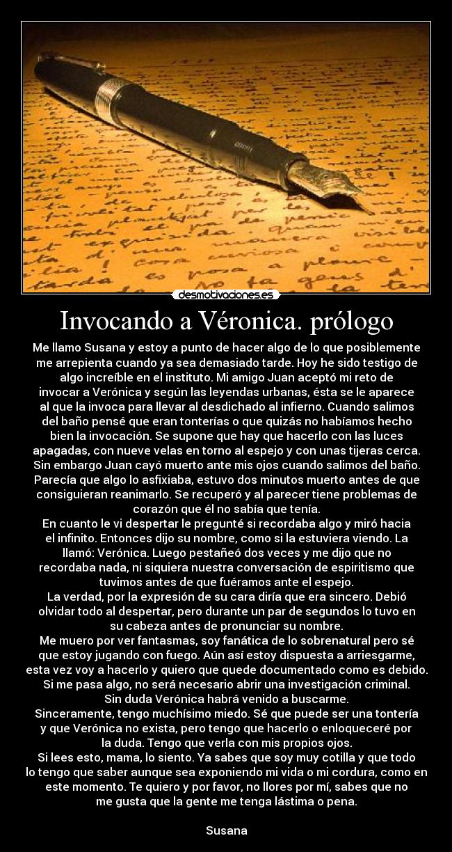 Invocando a Véronica. prólogo - Me llamo Susana y estoy a punto de hacer algo de lo que posiblemente
me arrepienta cuando ya sea demasiado tarde. Hoy he sido testigo de
algo increíble en el instituto. Mi amigo Juan aceptó mi reto de
invocar a Verónica y según las leyendas urbanas, ésta se le aparece
al que la invoca para llevar al desdichado al infierno. Cuando salimos
del baño pensé que eran tonterías o que quizás no habíamos hecho
bien la invocación. Se supone que hay que hacerlo con las luces
apagadas, con nueve velas en torno al espejo y con unas tijeras cerca.
Sin embargo Juan cayó muerto ante mis ojos cuando salimos del baño.
Parecía que algo lo asfixiaba, estuvo dos minutos muerto antes de que
consiguieran reanimarlo. Se recuperó y al parecer tiene problemas de
corazón que él no sabía que tenía.
En cuanto le vi despertar le pregunté si recordaba algo y miró hacia
el infinito. Entonces dijo su nombre, como si la estuviera viendo. La
llamó: Verónica. Luego pestañeó dos veces y me dijo que no
recordaba nada, ni siquiera nuestra conversación de espiritismo que
tuvimos antes de que fuéramos ante el espejo.
La verdad, por la expresión de su cara diría que era sincero. Debió
olvidar todo al despertar, pero durante un par de segundos lo tuvo en
su cabeza antes de pronunciar su nombre.
Me muero por ver fantasmas, soy fanática de lo sobrenatural pero sé
que estoy jugando con fuego. Aún así estoy dispuesta a arriesgarme,
esta vez voy a hacerlo y quiero que quede documentado como es debido.
Si me pasa algo, no será necesario abrir una investigación criminal.
Sin duda Verónica habrá venido a buscarme.
Sinceramente, tengo muchísimo miedo. Sé que puede ser una tontería
y que Verónica no exista, pero tengo que hacerlo o enloqueceré por
la duda. Tengo que verla con mis propios ojos.
Si lees esto, mama, lo siento. Ya sabes que soy muy cotilla y que todo
lo tengo que saber aunque sea exponiendo mi vida o mi cordura, como en
este momento. Te quiero y por favor, no llores por mí, sabes que no
me gusta que la gente me tenga lástima o pena.
Susana