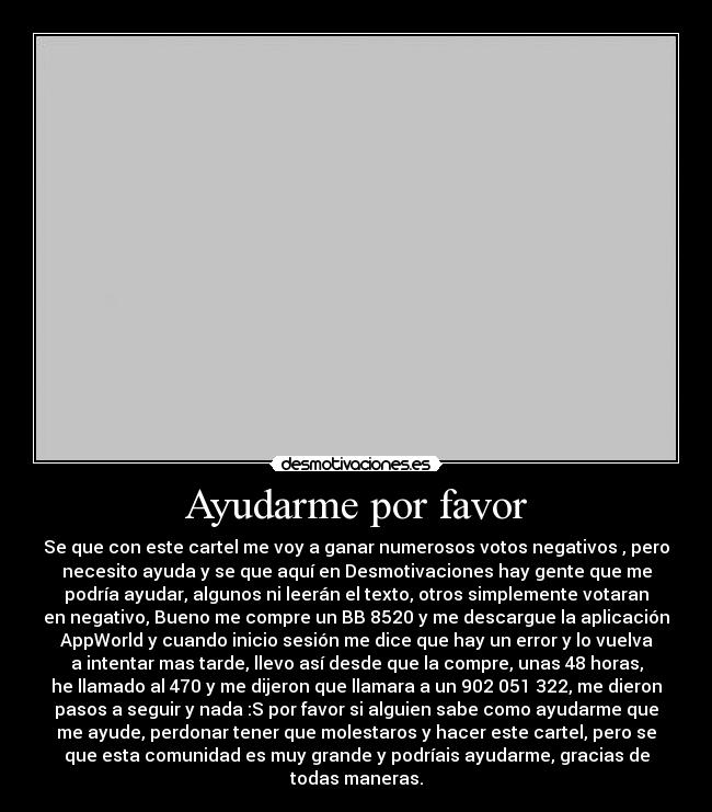 Ayudarme por favor - Se que con este cartel me voy a ganar numerosos votos negativos , pero
necesito ayuda y se que aquí en Desmotivaciones hay gente que me
podría ayudar, algunos ni leerán el texto, otros simplemente votaran
en negativo, Bueno me compre un BB 8520 y me descargue la aplicación
AppWorld y cuando inicio sesión me dice que hay un error y lo vuelva
a intentar mas tarde, llevo así desde que la compre, unas 48 horas,
he llamado al 470 y me dijeron que llamara a un 902 051 322, me dieron
pasos a seguir y nada :S por favor si alguien sabe como ayudarme que
me ayude, perdonar tener que molestaros y hacer este cartel, pero se
que esta comunidad es muy grande y podríais ayudarme, gracias de
todas maneras.
