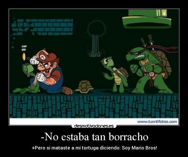 -No estaba tan borracho - +Pero si mataste a mi tortuga diciendo: Soy Mario Bros!