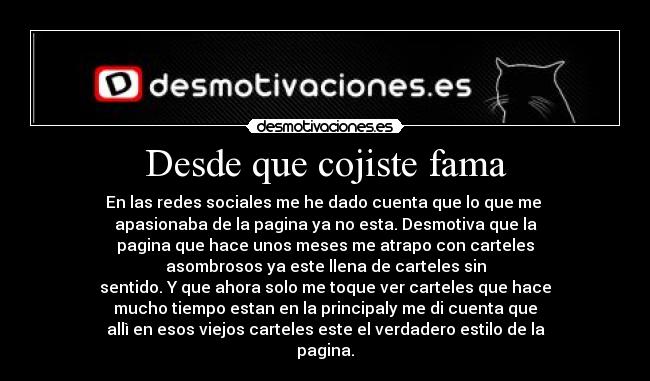 Desde que cojiste fama - En las redes sociales me he dado cuenta que lo que me
apasionaba de la pagina ya no esta. Desmotiva que la
pagina que hace unos meses me atrapo con carteles
asombrosos ya este llena de carteles sin
sentido. Y que ahora solo me toque ver carteles que hace
mucho tiempo estan en la principaly me di cuenta que
allì en esos viejos carteles este el verdadero estilo de la
pagina.
