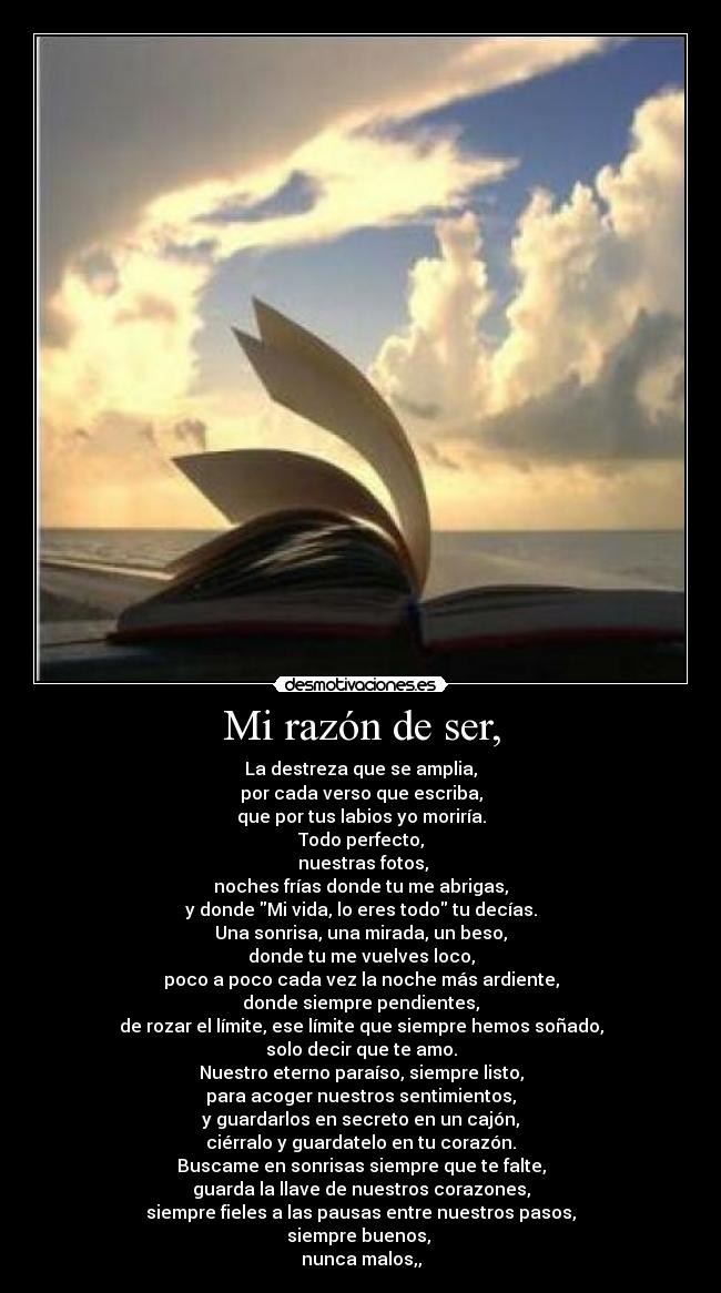 Mi razón de ser, - La destreza que se amplia,
por cada verso que escriba,
que por tus labios yo moriría.
Todo perfecto,
 nuestras fotos,
noches frías donde tu me abrigas,
y donde Mi vida, lo eres todo tu decías.
Una sonrisa, una mirada, un beso,
donde tu me vuelves loco,
poco a poco cada vez la noche más ardiente,
donde siempre pendientes,
de rozar el límite, ese límite que siempre hemos soñado,
solo decir que te amo.
Nuestro eterno paraíso, siempre listo,
para acoger nuestros sentimientos,
y guardarlos en secreto en un cajón,
ciérralo y guardatelo en tu corazón.
Buscame en sonrisas siempre que te falte,
guarda la llave de nuestros corazones,
siempre fieles a las pausas entre nuestros pasos,
siempre buenos, 
nunca malos,,