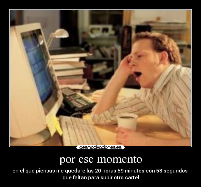 por ese momento - en el que piensas me quedare las 20 horas 59 minutos con 58 segundos
que faltan para subir otro cartel