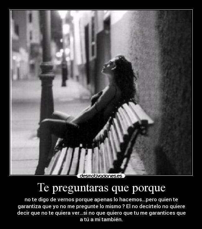 Te preguntaras que porque - no te digo de vernos porque apenas lo hacemos...pero quien te
garantiza que yo no me pregunte lo mismo ? El no decírtelo no quiere
decir que no te quiera ver...si no que quiero que tu me garantices que
a tú a mi también.
