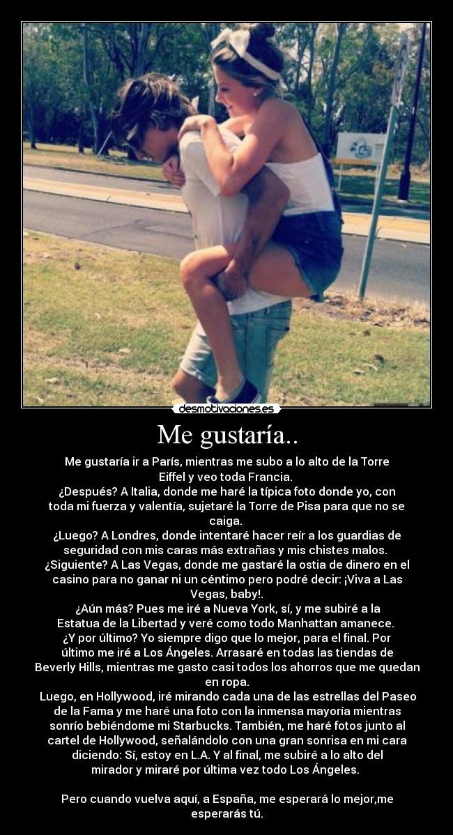 Me gustaría.. - Me gustaría ir a París, mientras me subo a lo alto de la Torre
Eiffel y veo toda Francia.
¿Después? A Italia, donde me haré la típica foto donde yo, con
toda mi fuerza y valentía, sujetaré la Torre de Pisa para que no se
caiga.
¿Luego? A Londres, donde intentaré hacer reír a los guardias de
seguridad con mis caras más extrañas y mis chistes malos.
¿Siguiente? A Las Vegas, donde me gastaré la ostia de dinero en el
casino para no ganar ni un céntimo pero podré decir: ¡Viva a Las
Vegas, baby!.
¿Aún más? Pues me iré a Nueva York, sí, y me subiré a la
Estatua de la Libertad y veré como todo Manhattan amanece.
¿Y por último? Yo siempre digo que lo mejor, para el final. Por
último me iré a Los Ángeles. Arrasaré en todas las tiendas de
Beverly Hills, mientras me gasto casi todos los ahorros que me quedan
en ropa.
Luego, en Hollywood, iré mirando cada una de las estrellas del Paseo
de la Fama y me haré una foto con la inmensa mayoría mientras
sonrío bebiéndome mi Starbucks. También, me haré fotos junto al
cartel de Hollywood, señalándolo con una gran sonrisa en mi cara
diciendo: Sí, estoy en L.A. Y al final, me subiré a lo alto del
mirador y miraré por última vez todo Los Ángeles.
Pero cuando vuelva aquí, a España, me esperará lo mejor,me
esperarás tú.