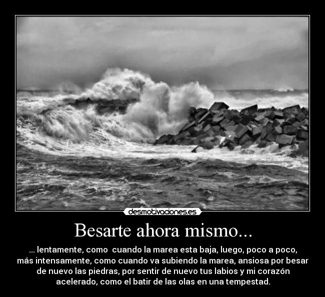 Besarte ahora mismo... - ... lentamente, como  cuando la marea esta baja, luego, poco a poco,
más intensamente, como cuando va subiendo la marea, ansiosa por besar
de nuevo las piedras, por sentir de nuevo tus labios y mi corazón
acelerado, como el batir de las olas en una tempestad.