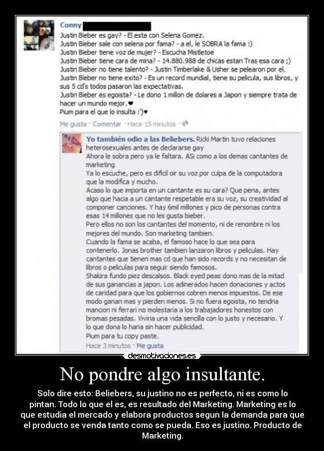 No pondre algo insultante. - Solo dire esto: Beliebers, su justino no es perfecto, ni es como lo
pintan. Todo lo que el es, es resultado del Marketing. Marketing es lo
que estudia el mercado y elabora productos segun la demanda para que
el producto se venda tanto como se pueda. Eso es justino. Producto de
Marketing.