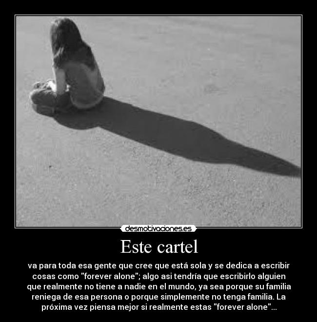 Este cartel - va para toda esa gente que cree que está sola y se dedica a escribir
cosas como forever alone; algo asi tendría que escribirlo alguien
que realmente no tiene a nadie en el mundo, ya sea porque su familia
reniega de esa persona o porque simplemente no tenga familia. La
próxima vez piensa mejor si realmente estas forever alone...