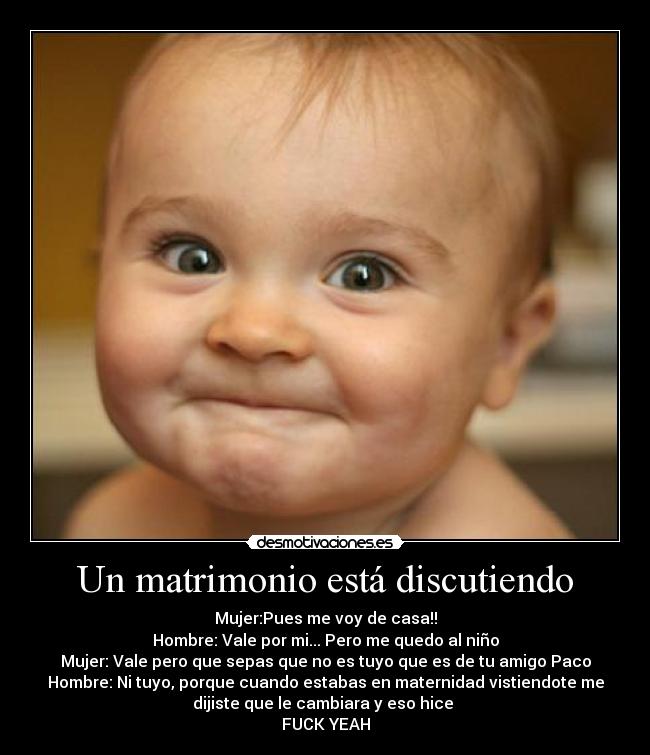 Un matrimonio está discutiendo - Mujer:Pues me voy de casa!!
Hombre: Vale por mi... Pero me quedo al niño
Mujer: Vale pero que sepas que no es tuyo que es de tu amigo Paco
Hombre: Ni tuyo, porque cuando estabas en maternidad vistiendote me
dijiste que le cambiara y eso hice 
FUCK YEAH