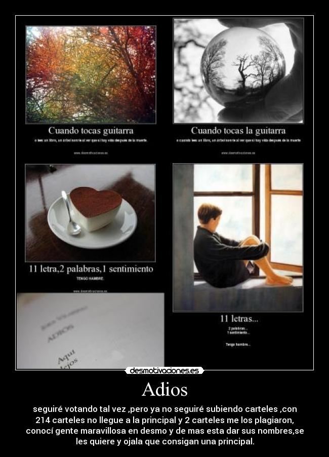 Adios - seguiré votando tal vez ,pero ya no seguiré subiendo carteles ,con
214 carteles no llegue a la principal y 2 carteles me los plagiaron,
conocí gente maravillosa en desmo y de mas esta dar sus nombres,se
les quiere y ojala que consigan una principal.