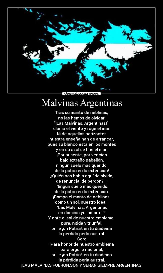 Malvinas Argentinas - Tras su manto de neblinas,
no las hemos de olvidar.
¡Las Malvinas, Argentinas!,
clama el viento y ruge el mar.
Ni de aquellos horizontes
nuestra enseña han de arrancar,
pues su blanco está en los montes
y en su azul se tiñe el mar.
¡Por ausente, por vencido
bajo extraño pabellón,
ningún suelo más querido;
de la patria en la extensión!
¿Quién nos habla aquí de olvido,
de renuncia, de perdón? ...
¡Ningún suelo más querido,
de la patria en la extensión.
¡Rompa el manto de neblinas,
como un sol, nuestro ideal :
Las Malvinas, Argentinas
en dominio ya inmortal!
Y ante el sol de nuestro emblema,
pura, nítida y triunfal,
brille ¡oh Patria!, en tu diadema
la perdida perla austral.
Coro
¡Para honor de nuestro emblema
para orgullo nacional,
brille ¡oh Patria!, en tu diadema
la pérdida perla austral.
¡LAS MALVINAS FUERON,SON Y SERAN SIEMPRE ARGENTINAS!