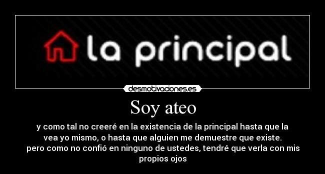 Soy ateo - y como tal no creeré en la existencia de la principal hasta que la
vea yo mismo, o hasta que alguien me demuestre que existe.
pero como no confió en ninguno de ustedes, tendré que verla con mis
propios ojos