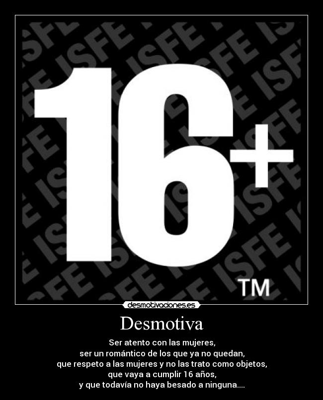 Desmotiva - Ser atento con las mujeres,
ser un romántico de los que ya no quedan,
que respeto a las mujeres y no las trato como objetos,
que vaya a cumplir 16 años,
y que todavía no haya besado a ninguna....