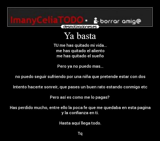 Ya basta - TU me has quitado mi vida...
me has quitado el aliento
me has quitado el sueño

Pero ya no puedo mas...

no puedo seguir sufriendo por una niña que pretende estar con dos

Intento hacerte sonreír, que pases un buen rato estando conmigo etc

Pero así es como me lo pagas? 

Has perdido mucho, entre ello la poca fe que me quedaba en esta pagina
y la confianza en ti.

Hasta aquí llega todo.

Tq