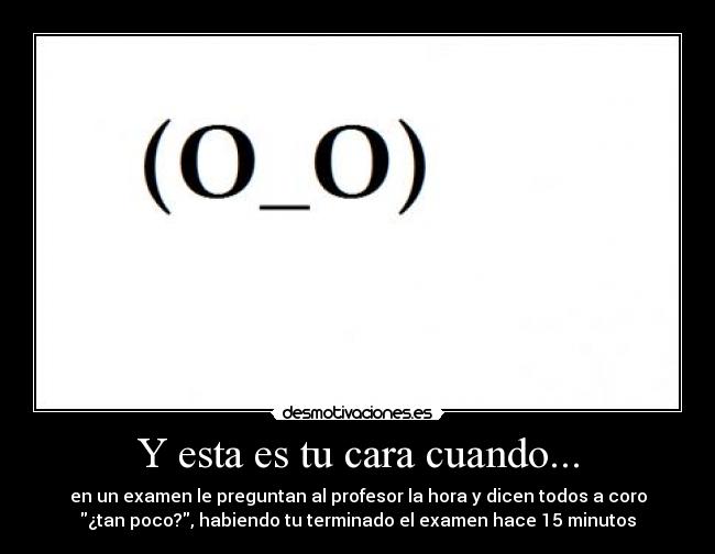 Y esta es tu cara cuando... - en un examen le preguntan al profesor la hora y dicen todos a coro
¿tan poco?, habiendo tu terminado el examen hace 15 minutos