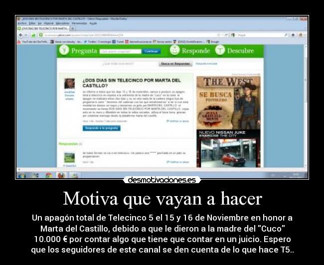 Motiva que vayan a hacer - Un apagón total de Telecinco 5 el 15 y 16 de Noviembre en honor a
Marta del Castillo, debido a que le dieron a la madre del Cuco
10.000 € por contar algo que tiene que contar en un juicio. Espero
que los seguidores de este canal se den cuenta de lo que hace T5..