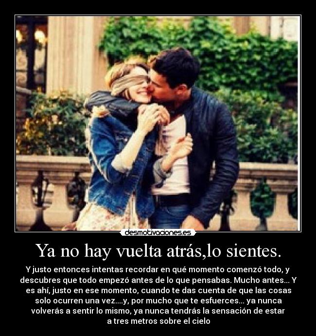 Ya no hay vuelta atrás,lo sientes. - Y justo entonces intentas recordar en qué momento comenzó todo, y
descubres que todo empezó antes de lo que pensabas. Mucho antes... Y
es ahí, justo en ese momento, cuando te das cuenta de que las cosas
solo ocurren una vez....y, por mucho que te esfuerces... ya nunca
volverás a sentir lo mismo, ya nunca tendrás la sensación de estar
a tres metros sobre el cielo