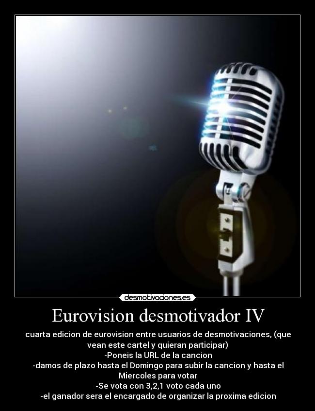 Eurovision desmotivador IV - cuarta edicion de eurovision entre usuarios de desmotivaciones, (que
vean este cartel y quieran participar)
-Poneis la URL de la cancion
-damos de plazo hasta el Domingo para subir la cancion y hasta el
Miercoles para votar
-Se vota con 3,2,1 voto cada uno
-el ganador sera el encargado de organizar la proxima edicion