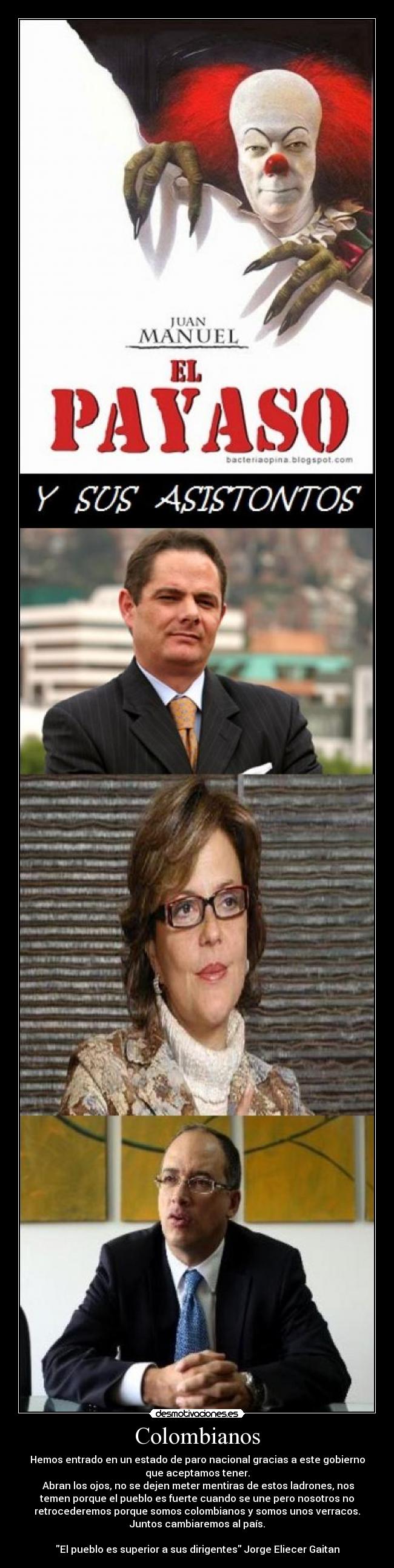 Colombianos - Hemos entrado en un estado de paro nacional gracias a este gobierno
que aceptamos tener.
Abran los ojos, no se dejen meter mentiras de estos ladrones, nos
temen porque el pueblo es fuerte cuando se une pero nosotros no
retrocederemos porque somos colombianos y somos unos verracos.
Juntos cambiaremos al país.
El pueblo es superior a sus dirigentes Jorge Eliecer Gaitan