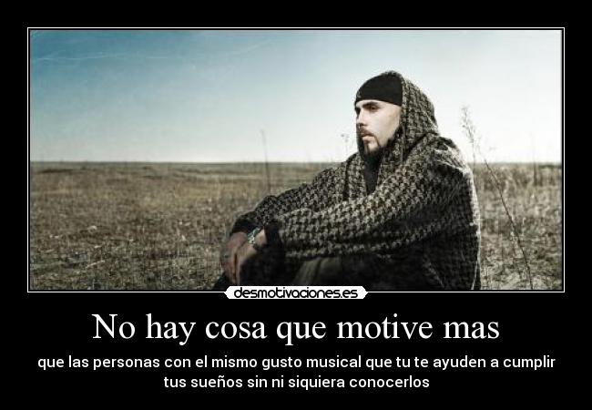 No hay cosa que motive mas - que las personas con el mismo gusto musical que tu te ayuden a cumplir
tus sueños sin ni siquiera conocerlos
