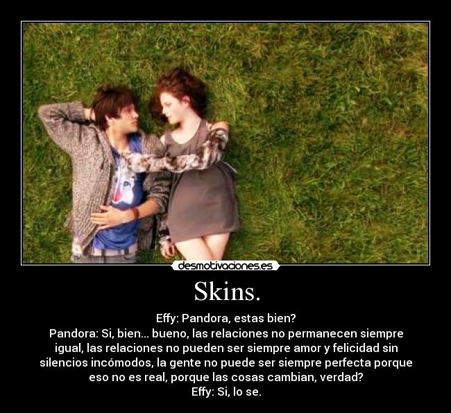 Skins. - Effy: Pandora, estas bien?
Pandora: Si, bien... bueno, las relaciones no permanecen siempre
igual, las relaciones no pueden ser siempre amor y felicidad sin
silencios incómodos, la gente no puede ser siempre perfecta porque
eso no es real, porque las cosas cambian, verdad?
Effy: Si, lo se.