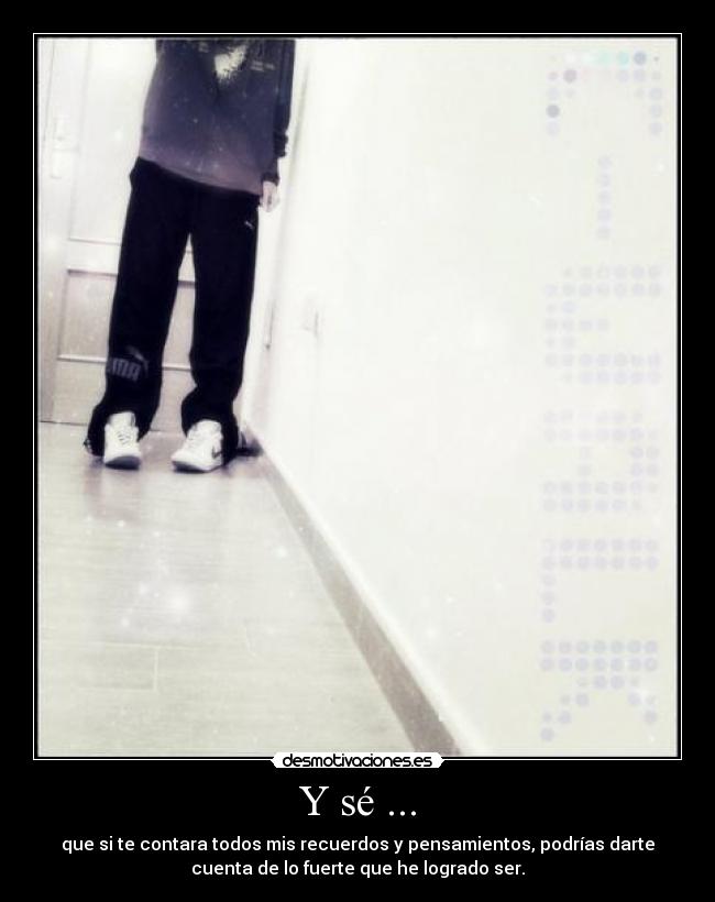 Y sé ... - que si te contara todos mis recuerdos y pensamientos, podrías darte
cuenta de lo fuerte que he logrado ser.
