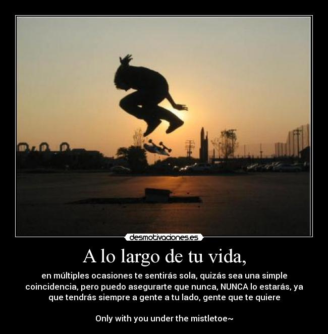 A lo largo de tu vida, - en múltiples ocasiones te sentirás sola, quizás sea una simple
coincidencia, pero puedo asegurarte que nunca, NUNCA lo estarás, ya
que tendrás siempre a gente a tu lado, gente que te quiere
Only with you under the mistletoe~
