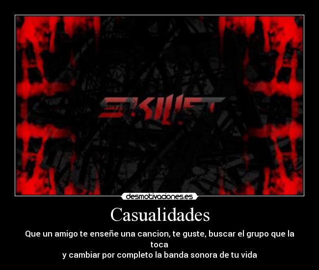 Casualidades - Que un amigo te enseñe una cancion, te guste, buscar el grupo que la toca
y cambiar por completo la banda sonora de tu vida