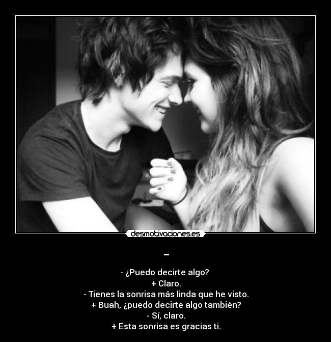 - - - ¿Puedo decirte algo?
+ Claro.
- Tienes la sonrisa más linda que he visto.
+ Buah, ¿puedo decirte algo también?
- Sí, claro.
+ Esta sonrisa es gracias ti.