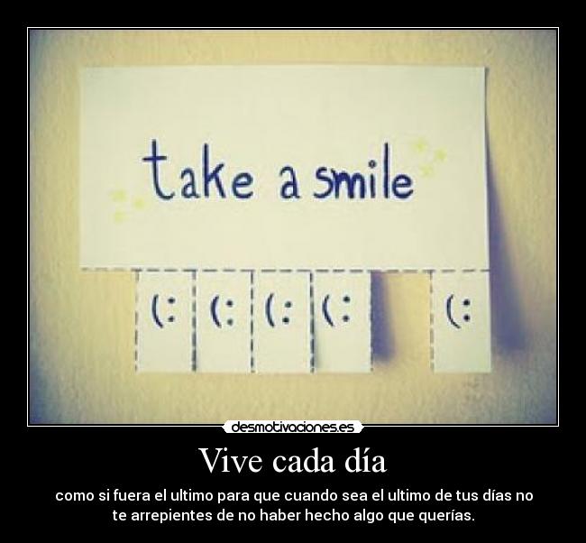 Vive cada día - como si fuera el ultimo para que cuando sea el ultimo de tus días no
te arrepientes de no haber hecho algo que querías.