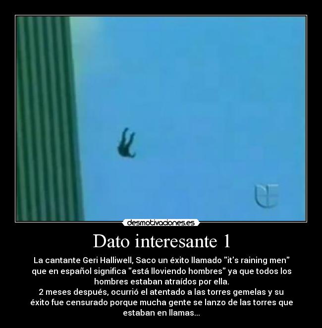 Dato interesante 1 - La cantante Geri Halliwell, Saco un éxito llamado its raining men
que en español significa está lloviendo hombres ya que todos los
hombres estaban atraídos por ella.
2 meses después, ocurrió el atentado a las torres gemelas y su
éxito fue censurado porque mucha gente se lanzo de las torres que
estaban en llamas...