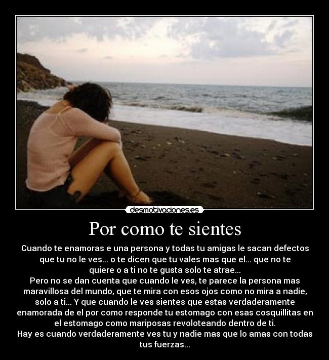 Por como te sientes - Cuando te enamoras e una persona y todas tu amigas le sacan defectos
que tu no le ves... o te dicen que tu vales mas que el... que no te
quiere o a ti no te gusta solo te atrae...
Pero no se dan cuenta que cuando le ves, te parece la persona mas
maravillosa del mundo, que te mira con esos ojos como no mira a nadie,
solo a ti... Y que cuando le ves sientes que estas verdaderamente
enamorada de el por como responde tu estomago con esas cosquillitas en
el estomago como mariposas revoloteando dentro de ti.
Hay es cuando verdaderamente ves tu y nadie mas que lo amas con todas
tus fuerzas...