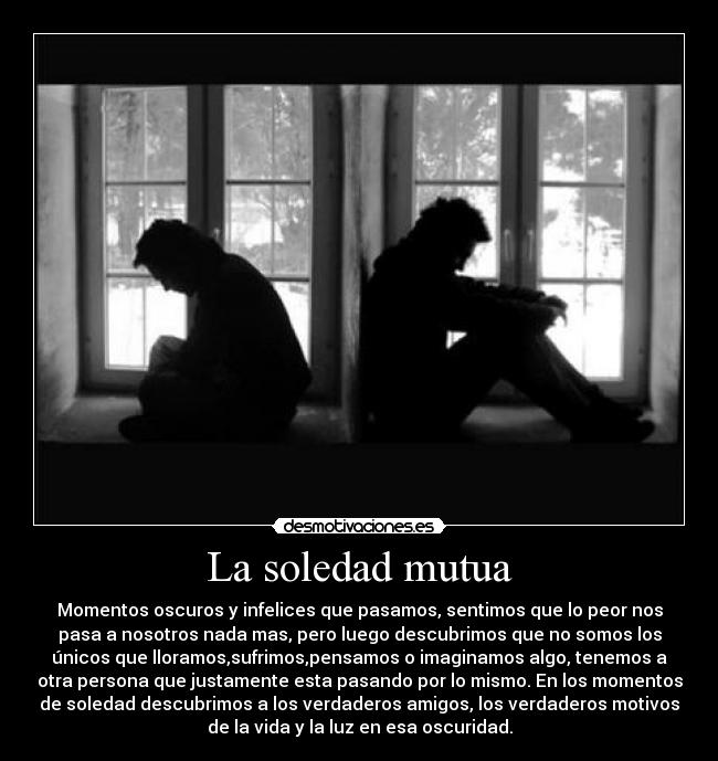 La soledad mutua - Momentos oscuros y infelices que pasamos, sentimos que lo peor nos
pasa a nosotros nada mas, pero luego descubrimos que no somos los
únicos que lloramos,sufrimos,pensamos o imaginamos algo, tenemos a
otra persona que justamente esta pasando por lo mismo. En los momentos
de soledad descubrimos a los verdaderos amigos, los verdaderos motivos
de la vida y la luz en esa oscuridad.