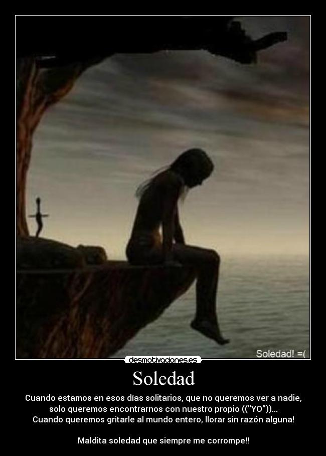 Soledad - Cuando estamos en esos días solitarios, que no queremos ver a nadie,
solo queremos encontrarnos con nuestro propio ((YO))...
Cuando queremos gritarle al mundo entero, llorar sin razón alguna!
Maldita soledad que siempre me corrompe!!