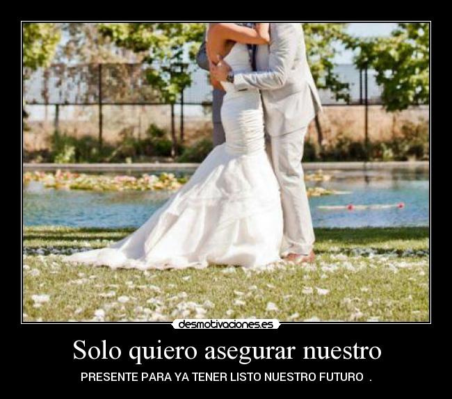Solo quiero asegurar nuestro - PRESENTE PARA YA TENER LISTO NUESTRO FUTURO ♥.♥