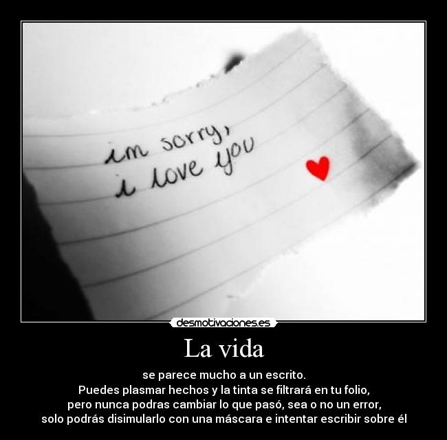 La vida - se parece mucho a un escrito.
Puedes plasmar hechos y la tinta se filtrará en tu folio,
pero nunca podras cambiar lo que pasó, sea o no un error,
solo podrás disimularlo con una máscara e intentar escribir sobre él
