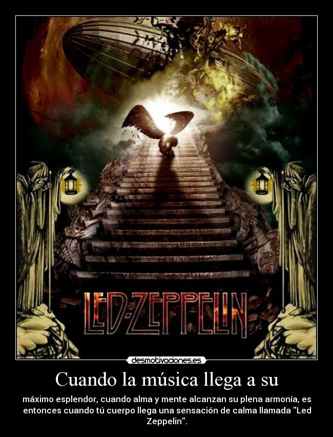 Cuando la música llega a su - máximo esplendor, cuando alma y mente alcanzan su plena armonía, es
entonces cuando tú cuerpo llega una sensación de calma llamada Led
Zeppelin.